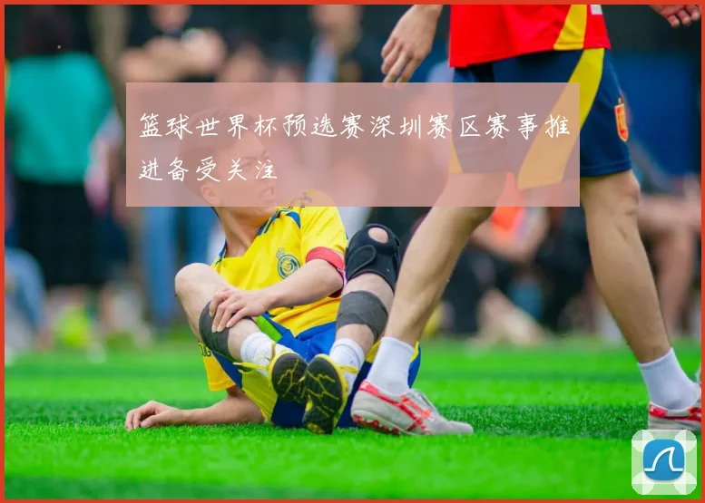 篮球世界杯预选赛深圳赛区赛事推进备受关注