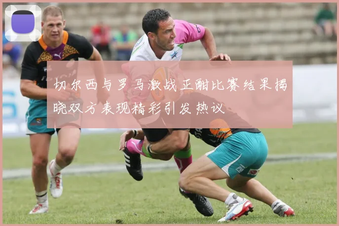 切尔西与罗马激战正酣比赛结果揭晓双方表现精彩引发热议