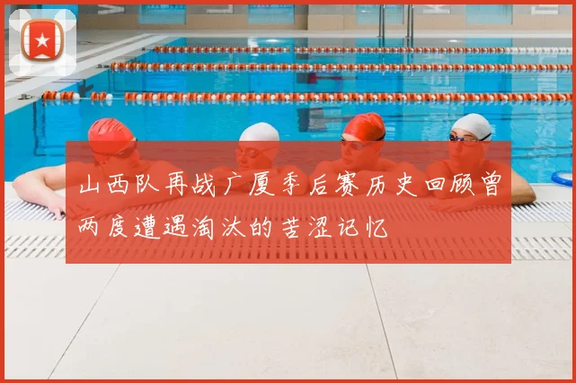 山西队再战广厦季后赛历史回顾曾两度遭遇淘汰的苦涩记忆