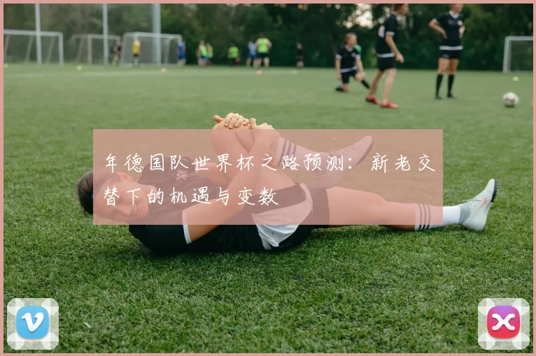 年德国队世界杯之路预测:新老交替下的机遇与变数