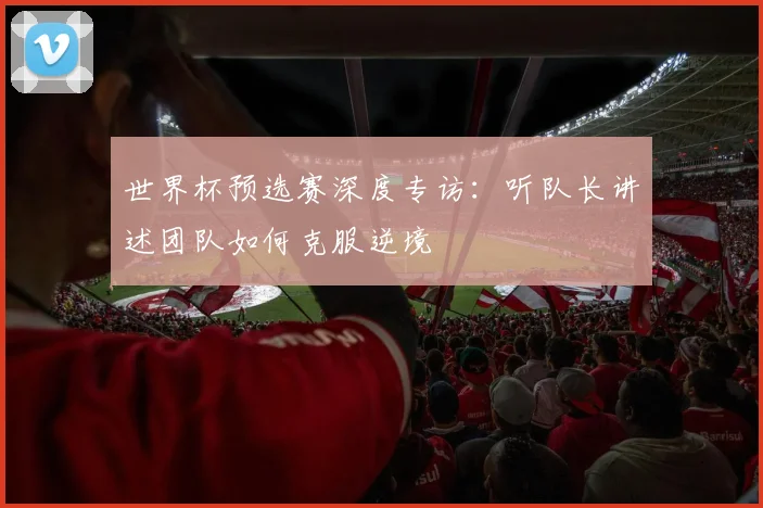 世界杯预选赛深度专访：听队长讲述团队如何克服逆境