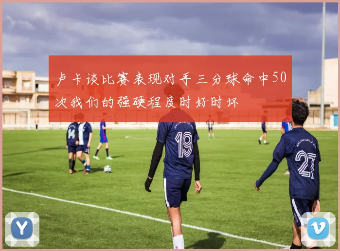 卢卡谈比赛表现对手三分球命中50次我们的强硬程度时好时坏