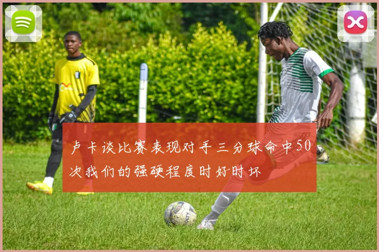 卢卡谈比赛表现对手三分球命中50次我们的强硬程度时好时坏