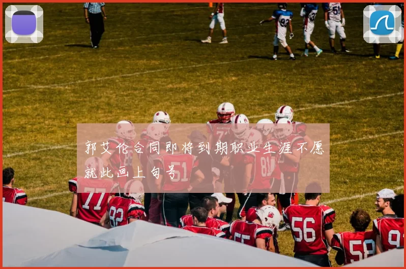 郭艾伦合同即将到期职业生涯不愿就此画上句号