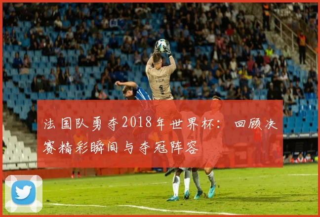 法国队勇夺2018年世界杯：回顾决赛精彩瞬间与夺冠阵容