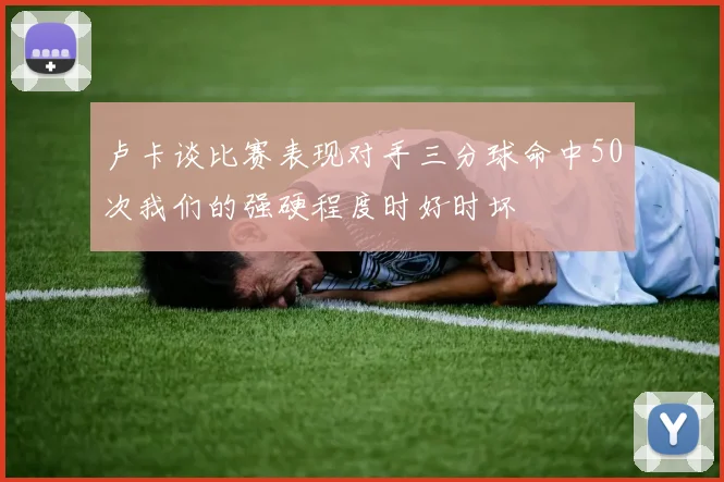 卢卡谈比赛表现对手三分球命中50次我们的强硬程度时好时坏