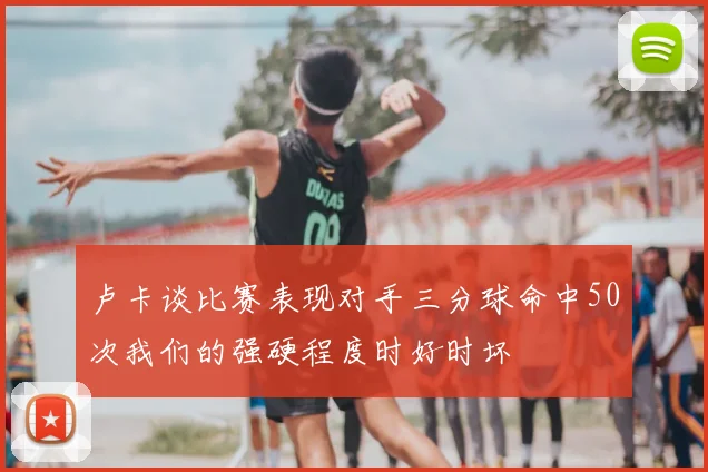 卢卡谈比赛表现对手三分球命中50次我们的强硬程度时好时坏