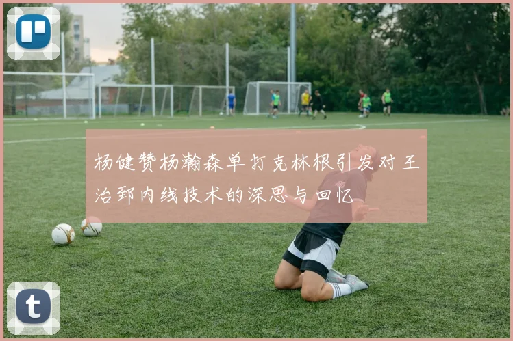 杨健赞杨瀚森单打克林根引发对王治郅内线技术的深思与回忆