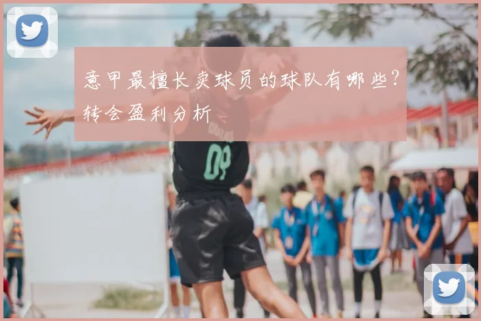 意甲最擅长卖球员的球队有哪些？转会盈利分析