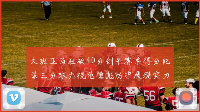 文班亚马狂砍40分创平赛季得分纪录三分球无视范德彪防守展现实力