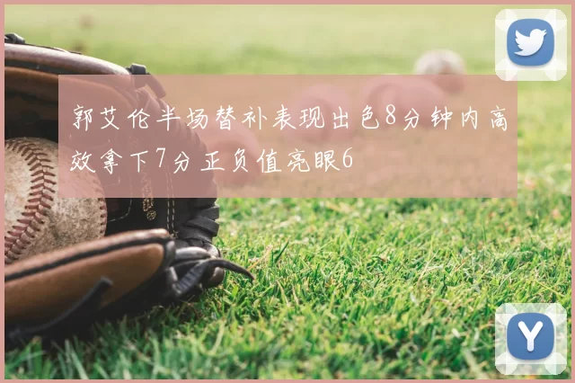 郭艾伦半场替补表现出色8分钟内高效拿下7分正负值亮眼6