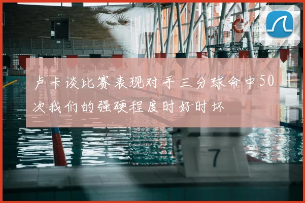 卢卡谈比赛表现对手三分球命中50次我们的强硬程度时好时坏