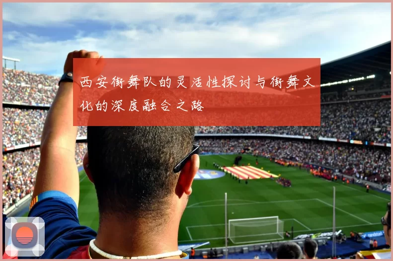 西安街舞队的灵活性探讨与街舞文化的深度融合之路