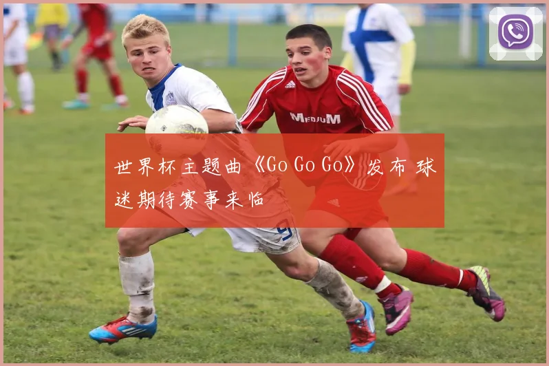 世界杯主题曲《Go Go Go》发布 球迷期待赛事来临