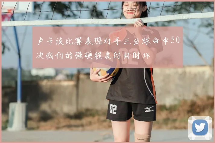 卢卡谈比赛表现对手三分球命中50次我们的强硬程度时好时坏