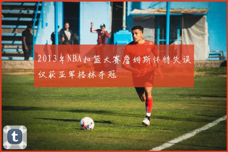 2013年NBA扣篮大赛詹姆斯怀特失误仅获亚军格林夺冠