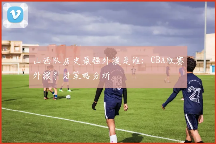山西队历史最强外援是谁:CBA联赛外援引进策略分析
