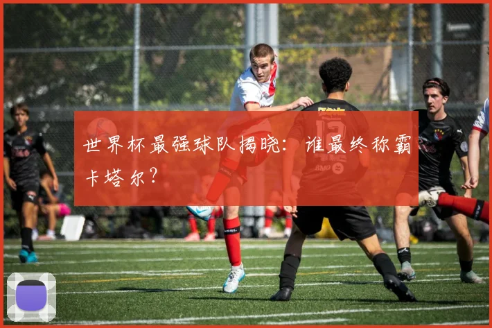 世界杯最强球队揭晓：谁最终称霸卡塔尔？