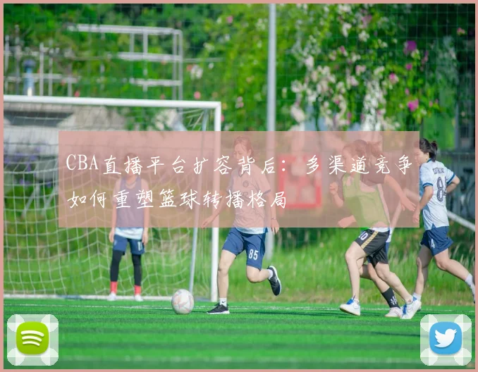 CBA直播平台扩容背后:多渠道竞争如何重塑篮球转播格局