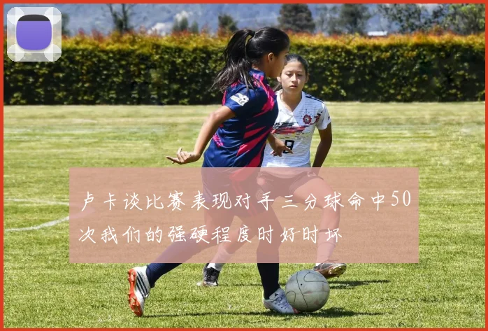 卢卡谈比赛表现对手三分球命中50次我们的强硬程度时好时坏