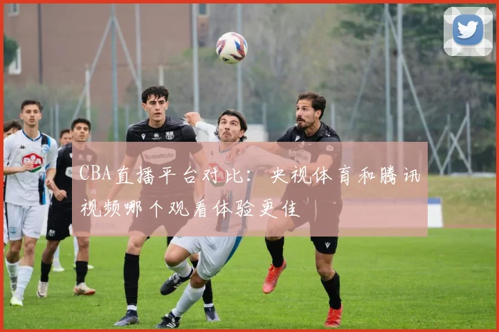 CBA直播平台对比:央视体育和腾讯视频哪个观看体验更佳