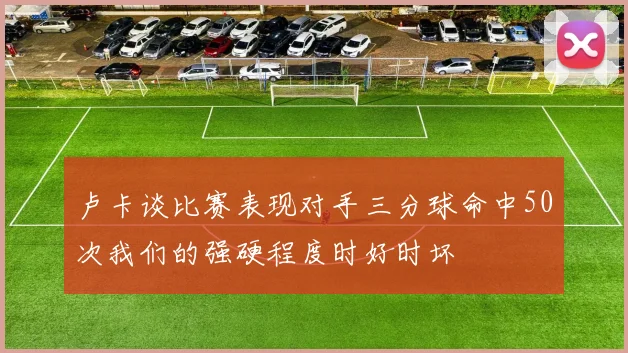 卢卡谈比赛表现对手三分球命中50次我们的强硬程度时好时坏