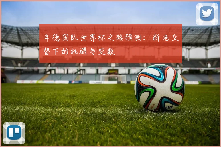 年德国队世界杯之路预测：新老交替下的机遇与变数