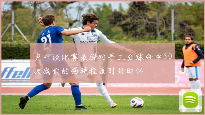 卢卡谈比赛表现对手三分球命中50次我们的强硬程度时好时坏