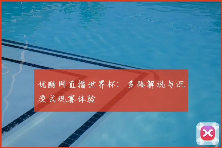 优酷网直播世界杯：多路解说与沉浸式观赛体验