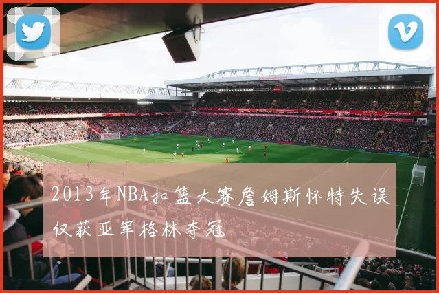2013年NBA扣篮大赛詹姆斯怀特失误仅获亚军格林夺冠