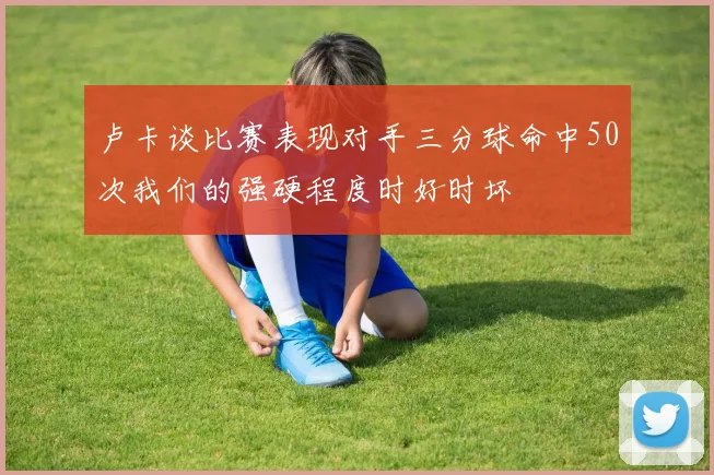 卢卡谈比赛表现对手三分球命中50次我们的强硬程度时好时坏