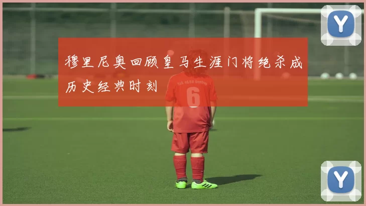 穆里尼奥回顾皇马生涯门将绝杀成历史经典时刻