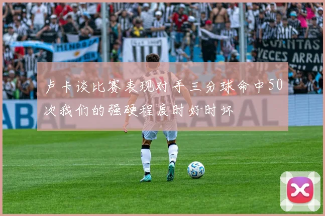 卢卡谈比赛表现对手三分球命中50次我们的强硬程度时好时坏