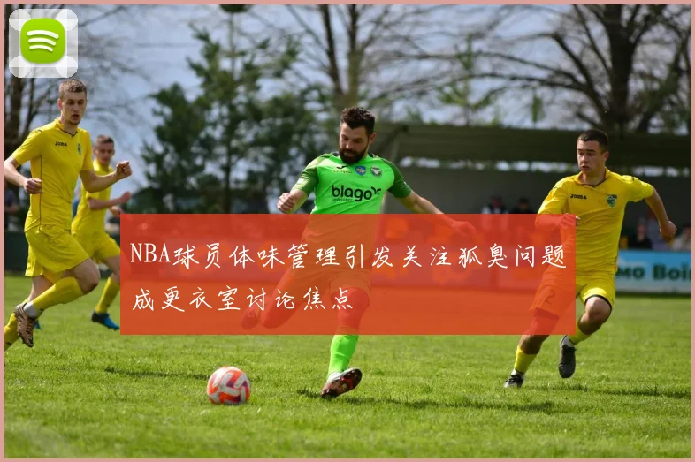 NBA球员体味管理引发关注狐臭问题成更衣室讨论焦点