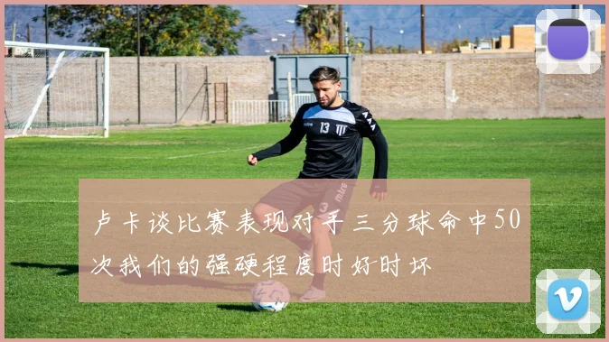 卢卡谈比赛表现对手三分球命中50次我们的强硬程度时好时坏