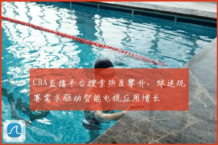 CBA直播平台搜索热度攀升，球迷观赛需求驱动智能电视应用增长