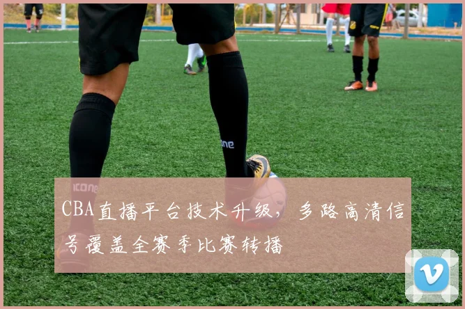 CBA直播平台技术升级，多路高清信号覆盖全赛季比赛转播