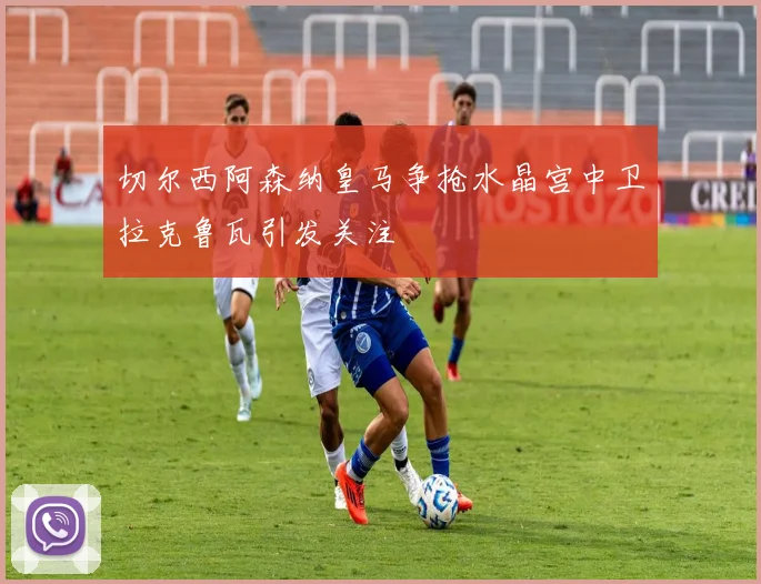 切尔西阿森纳皇马争抢水晶宫中卫拉克鲁瓦引发关注