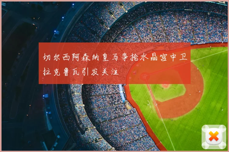切尔西阿森纳皇马争抢水晶宫中卫拉克鲁瓦引发关注