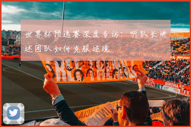 世界杯预选赛深度专访：听队长讲述团队如何克服逆境