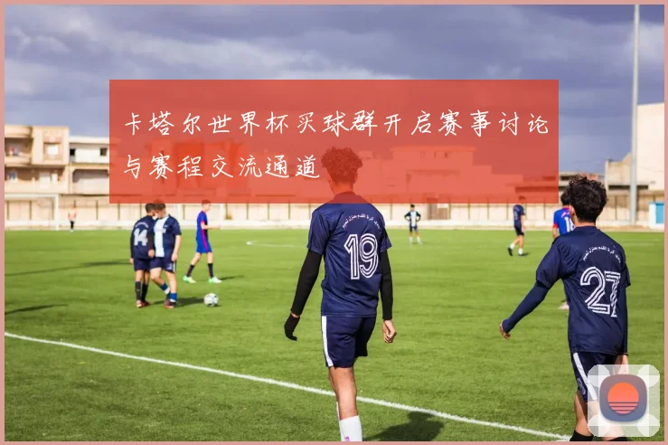 卡塔尔世界杯买球群开启赛事讨论与赛程交流通道