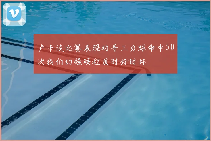 卢卡谈比赛表现对手三分球命中50次我们的强硬程度时好时坏